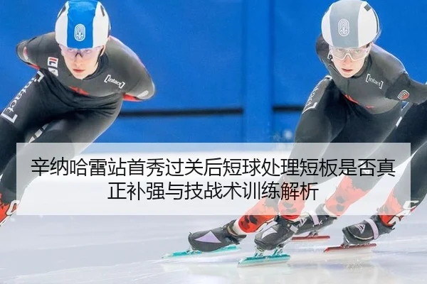 辛纳哈雷站首秀过关后短球处理短板是否真正补强与技战术训练解析