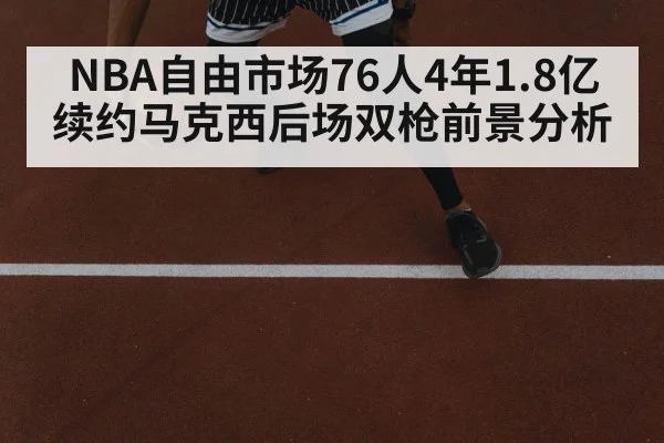 NBA自由市场76人4年1.8亿续约马克西后场双枪前景分析